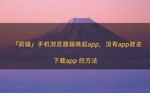 「前端」手机浏览器端唤起app，没有app就去下载app 的方法