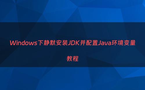 Windows下静默安装JDK并配置Java环境变量教程