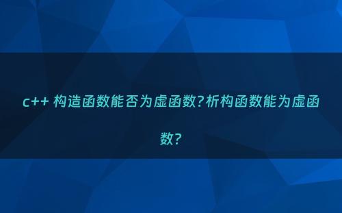 c++ 构造函数能否为虚函数?析构函数能为虚函数?