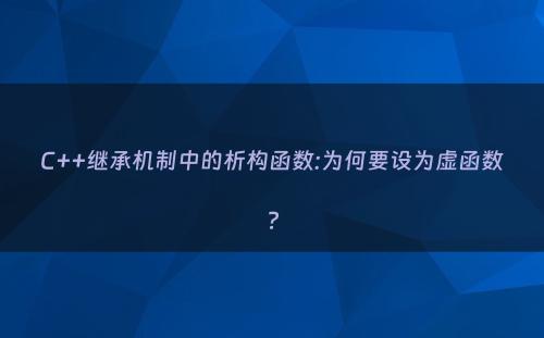 C++继承机制中的析构函数:为何要设为虚函数?