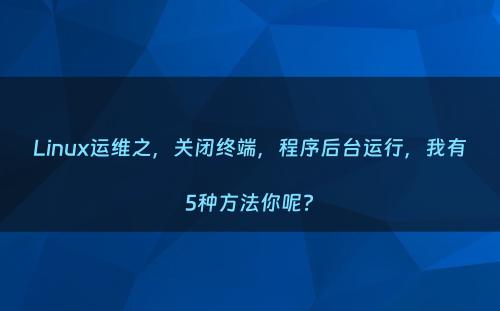 Linux运维之，关闭终端，程序后台运行，我有5种方法你呢?