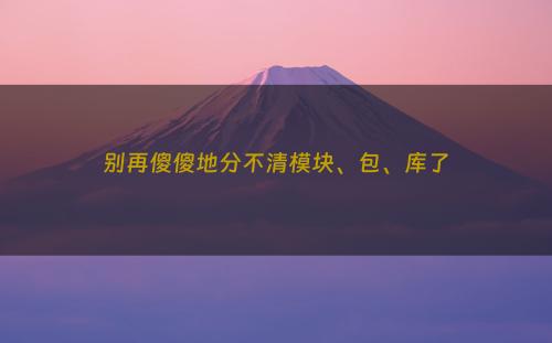 别再傻傻地分不清模块、包、库了