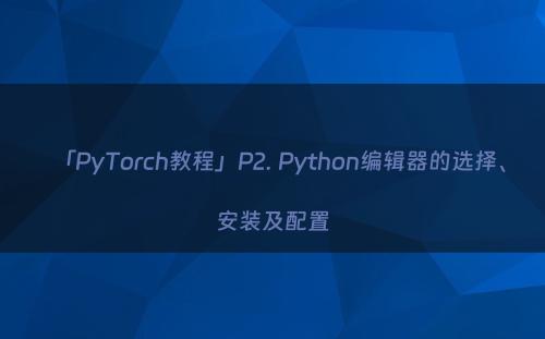 「PyTorch教程」P2. Python编辑器的选择、安装及配置