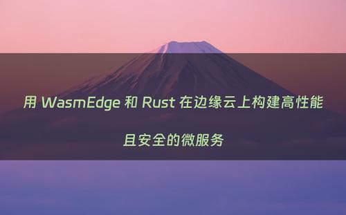 用 WasmEdge 和 Rust 在边缘云上构建高性能且安全的微服务