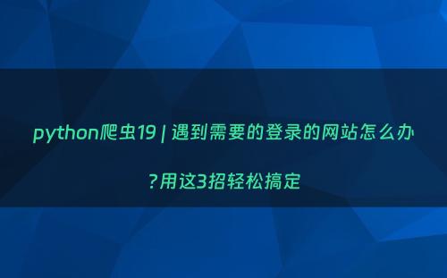 python爬虫19 | 遇到需要的登录的网站怎么办?用这3招轻松搞定