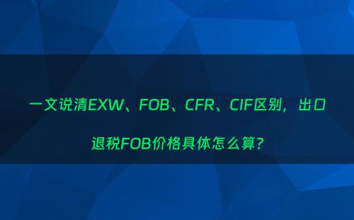 一文说清EXW、FOB、CFR、CIF区别，出口退税FOB价格具体怎么算?