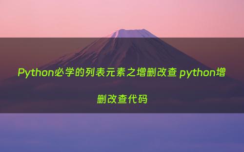 Python必学的列表元素之增删改查 python增删改查代码