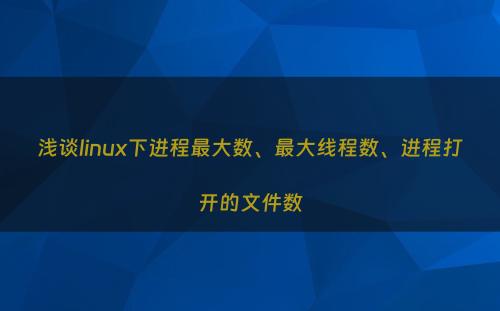 浅谈linux下进程最大数、最大线程数、进程打开的文件数