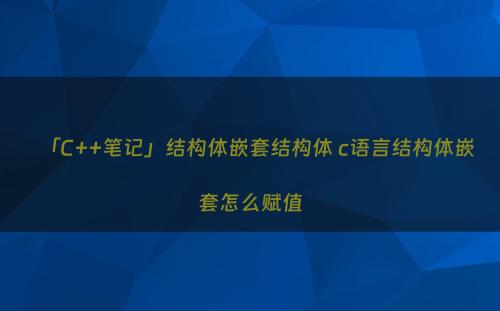 「C++笔记」结构体嵌套结构体 c语言结构体嵌套怎么赋值