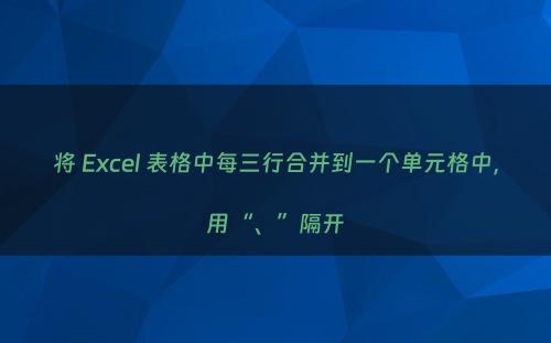 将 Excel 表格中每三行合并到一个单元格中，用“、”隔开