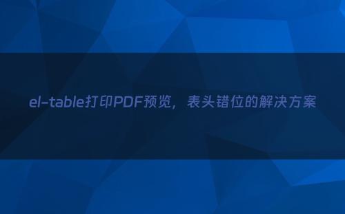 el-table打印PDF预览，表头错位的解决方案