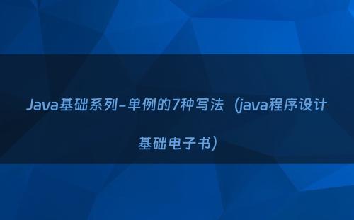 Java基础系列-单例的7种写法（java程序设计基础电子书）