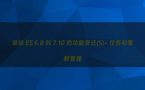 谈谈 ES 6.8 到 7.10 的功能变迁(5)- 任务和集群管理