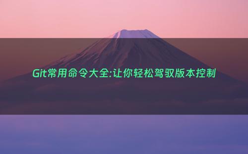 Git常用命令大全:让你轻松驾驭版本控制