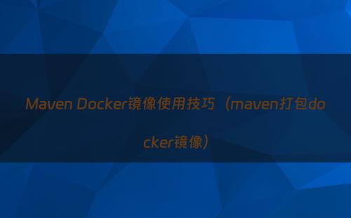 Maven Docker镜像使用技巧（maven打包docker镜像）