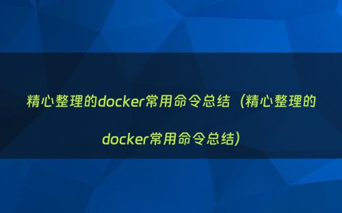 精心整理的docker常用命令总结（精心整理的docker常用命令总结）