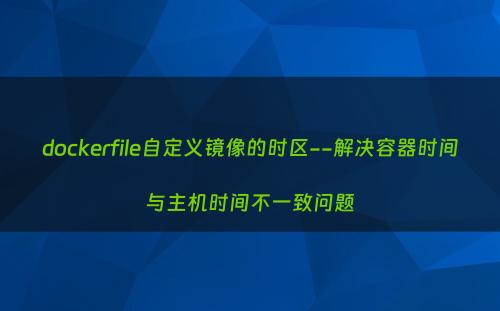 dockerfile自定义镜像的时区--解决容器时间与主机时间不一致问题