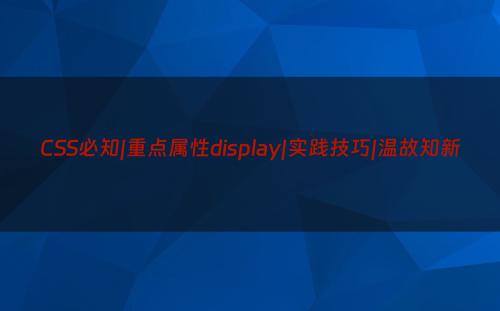 CSS必知|重点属性display|实践技巧|温故知新