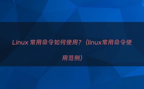 Linux 常用命令如何使用?（linux常用命令使用范例）